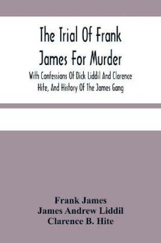 Cover of The Trial Of Frank James For Murder. With Confessions Of Dick Liddil And Clarence Hite, And History Of The James Gang