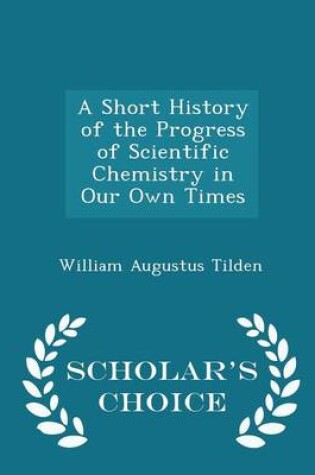 Cover of A Short History of the Progress of Scientific Chemistry in Our Own Times - Scholar's Choice Edition