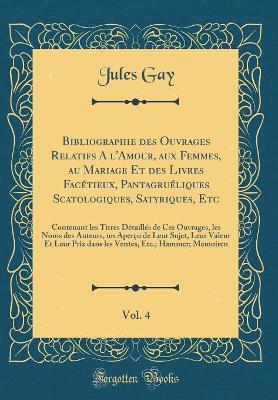 Book cover for Bibliographie des Ouvrages Relatifs A l'Amour, aux Femmes, au Mariage Et des Livres Facétieux, Pantagruéliques Scatologiques, Satyriques, Etc, Vol. 4: Contenant les Titres Détaillés de Ces Ouvrages, les Noms des Auteurs, un Aperçu de Leur Sujet, Leur Vale