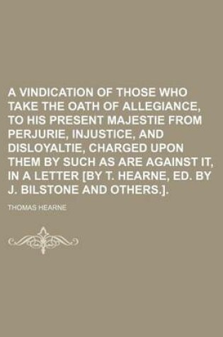 Cover of A Vindication of Those Who Take the Oath of Allegiance, to His Present Majestie from Perjurie, Injustice, and Disloyaltie, Charged Upon Them by Such as Are Against It, in a Letter [By T. Hearne, Ed. by J. Bilstone and Others.]