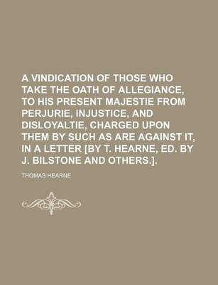 Book cover for A Vindication of Those Who Take the Oath of Allegiance, to His Present Majestie from Perjurie, Injustice, and Disloyaltie, Charged Upon Them by Such as Are Against It, in a Letter [By T. Hearne, Ed. by J. Bilstone and Others.]