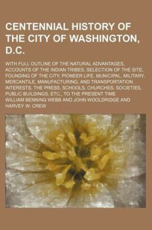 Cover of Centennial History of the City of Washington, D.C.; With Full Outline of the Natural Advantages, Accounts of the Indian Tribes, Selection of the Site, Founding of the City, Pioneer Life, Municipal, Military, Mercantile, Manufacturing, and Transportation In