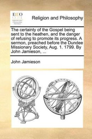 Cover of The Certainty of the Gospel Being Sent to the Heathen, and the Danger of Refusing to Promote Its Progress. a Sermon, Preached Before the Dundee Missionary Society, Aug. 1. 1799. by John Jamieson, ...