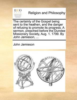 Book cover for The Certainty of the Gospel Being Sent to the Heathen, and the Danger of Refusing to Promote Its Progress. a Sermon, Preached Before the Dundee Missionary Society, Aug. 1. 1799. by John Jamieson, ...