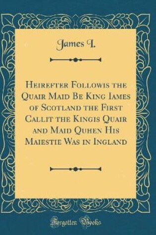 Cover of Heirefter Followis the Quair Maid Be King Iames of Scotland the First Callit the Kingis Quair and Maid Quhen His Maiestie Was in Ingland (Classic Reprint)