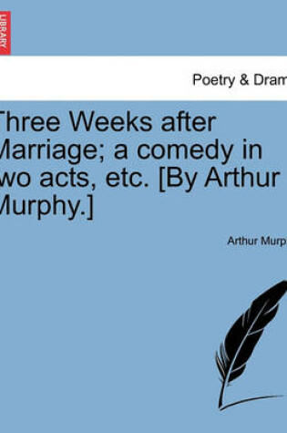 Cover of Three Weeks After Marriage; A Comedy in Two Acts, Etc. [By Arthur Murphy.]