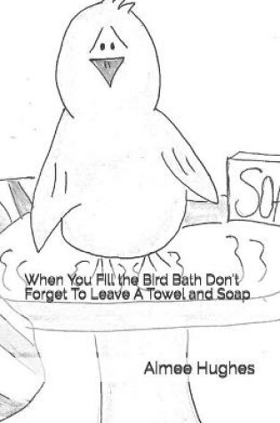 Cover of When You Fill the Bird Bath Don't Forget To Leave A Towel and Soap