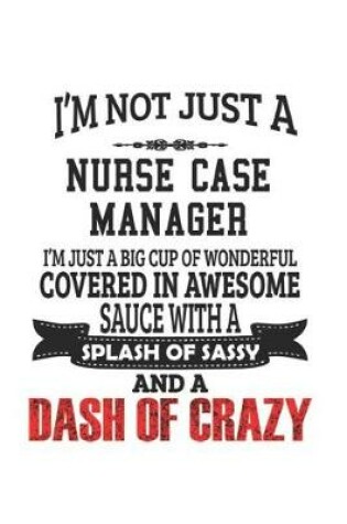 Cover of I'm Not Just A Nurse Case Manager I'm Just A Big Cup Of Wonderful Covered In Awesome Sauce With A Splash Of Sassy And A Dash Of Crazy