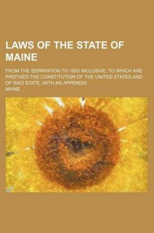 Cover of Laws of the State of Maine; From the Separation to 1833 Inclusive, to Which Are Prefixed the Constitution of the United States and of Said State, with