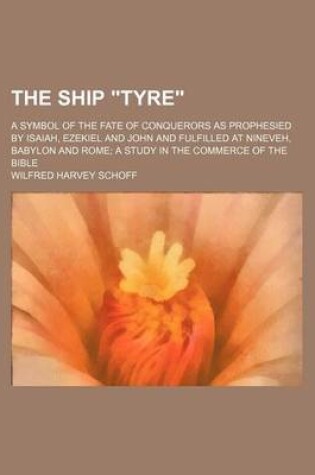 Cover of The Ship "Tyre"; A Symbol of the Fate of Conquerors as Prophesied by Isaiah, Ezekiel and John and Fulfilled at Nineveh, Babylon and Rome a Study in the Commerce of the Bible