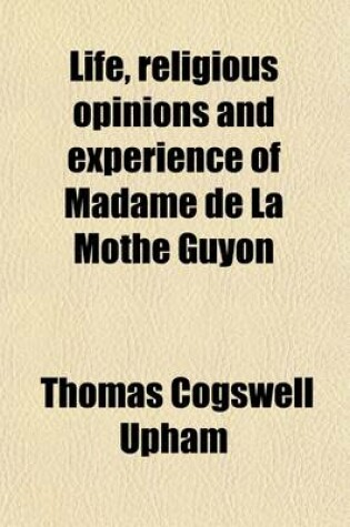 Cover of Life, Religious Opinions and Experience of Madame de La Mothe Guyon; Together with Some Account of the Personal History and Religious Opinions of Fenelon, Archbishop of Cambray