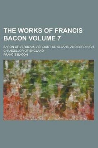 Cover of The Works of Francis Bacon; Baron of Verulam, Viscount St. Albans, and Lord High Chancellor of England Volume 7