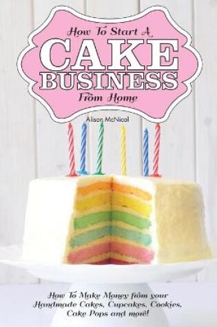 Cover of How to Start a Cake Business from Home - How to Make Money from Your Handmade Cakes, Cupcakes, Cake Pops and More!