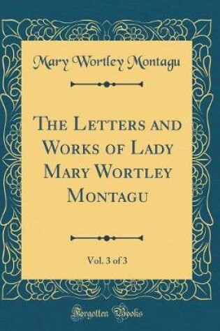 Cover of The Letters and Works of Lady Mary Wortley Montagu, Vol. 3 of 3 (Classic Reprint)