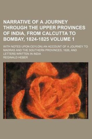 Cover of Narrative of a Journey Through the Upper Provinces of India, from Calcutta to Bombay, 1824-1825; With Notes Upon Ceylon) an Account of a Journey to Madras and the Southern Provinces, 1826, and Letters Written in India Volume 1