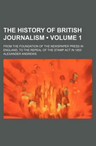 Cover of The History of British Journalism (Volume 1); From the Foundation of the Newspaper Press in England, to the Repeal of the Stamp ACT in 1855