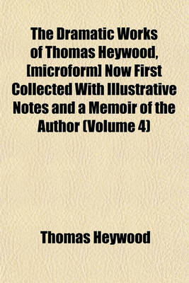 Book cover for The Dramatic Works of Thomas Heywood, [Microform] Now First Collected with Illustrative Notes and a Memoir of the Author (Volume 4)