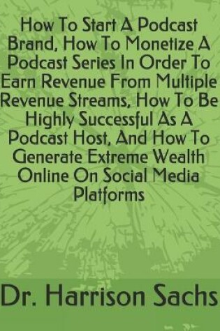 Cover of How To Start A Podcast Brand, How To Monetize A Podcast Series In Order To Earn Revenue From Multiple Revenue Streams, How To Be Highly Successful As A Podcast Host, And How To Generate Extreme Wealth Online On Social Media Platforms