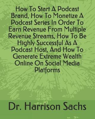 Book cover for How To Start A Podcast Brand, How To Monetize A Podcast Series In Order To Earn Revenue From Multiple Revenue Streams, How To Be Highly Successful As A Podcast Host, And How To Generate Extreme Wealth Online On Social Media Platforms