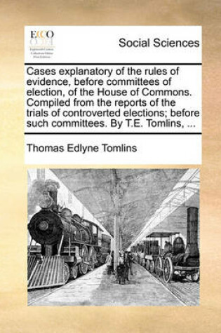 Cover of Cases Explanatory of the Rules of Evidence, Before Committees of Election, of the House of Commons. Compiled from the Reports of the Trials of Controverted Elections; Before Such Committees. by T.E. Tomlins, ...