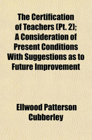 Cover of The Certification of Teachers (PT. 2); A Consideration of Present Conditions with Suggestions as to Future Improvement