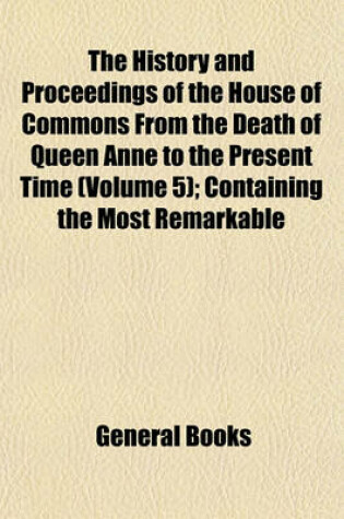 Cover of The History and Proceedings of the House of Commons from the Death of Queen Anne to the Present Time (Volume 5); Containing the Most Remarkable Motions, Speeches, Resolves, Reports and Conferences as Also Exact Estimates of the Charge of Government, State