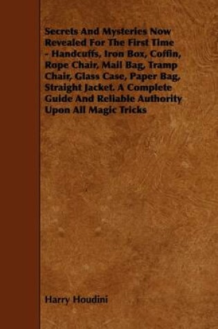 Cover of Secrets And Mysteries Now Revealed For The First Time - Handcuffs, Iron Box, Coffin, Rope Chair, Mail Bag, Tramp Chair, Glass Case, Paper Bag, Straight Jacket. A Complete Guide And Reliable Authority Upon All Magic Tricks