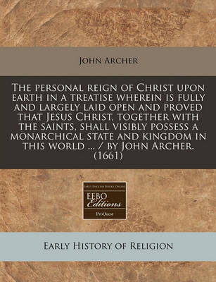 Book cover for The Personal Reign of Christ Upon Earth in a Treatise Wherein Is Fully and Largely Laid Open and Proved That Jesus Christ, Together with the Saints, Shall Visibly Possess a Monarchical State and Kingdom in This World ... / By John Archer. (1661)