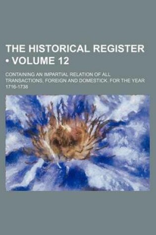 Cover of The Historical Register (Volume 12); Containing an Impartial Relation of All Transactions, Foreign and Domestick. for the Year 1716-1738