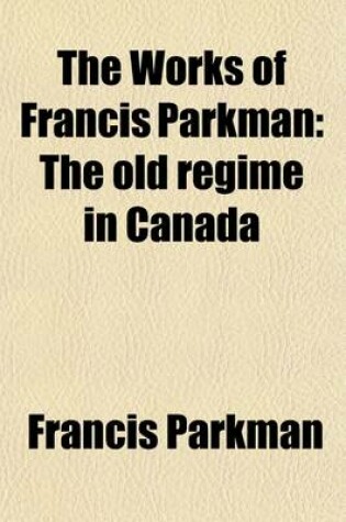 Cover of The Works of Francis Parkman (Volume 4); The Old Regime in Canada (REV. Ed.)