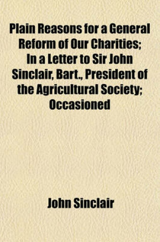 Cover of Plain Reasons for a General Reform of Our Charities; In a Letter to Sir John Sinclair, Bart., President of the Agricultural Society; Occasioned