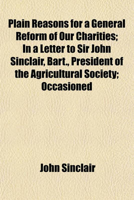 Book cover for Plain Reasons for a General Reform of Our Charities; In a Letter to Sir John Sinclair, Bart., President of the Agricultural Society; Occasioned