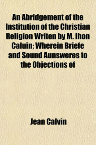 Cover of An Abridgement of the Institution of the Christian Religion Writen by M. Ihon Caluin; Wherein Briefe and Sound Aunsweres to the Objections of