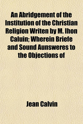 Book cover for An Abridgement of the Institution of the Christian Religion Writen by M. Ihon Caluin; Wherein Briefe and Sound Aunsweres to the Objections of