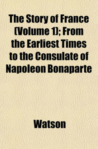 Cover of The Story of France (Volume 1); From the Earliest Times to the Consulate of Napoleon Bonaparte
