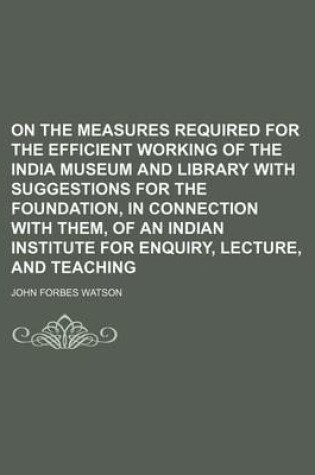 Cover of On the Measures Required for the Efficient Working of the India Museum and Library with Suggestions for the Foundation, in Connection with Them, of an Indian Institute for Enquiry, Lecture, and Teaching