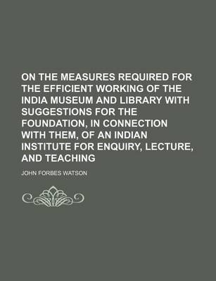 Book cover for On the Measures Required for the Efficient Working of the India Museum and Library with Suggestions for the Foundation, in Connection with Them, of an Indian Institute for Enquiry, Lecture, and Teaching