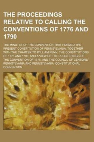 Cover of The Proceedings Relative to Calling the Conventions of 1776 and 1790; The Minutes of the Convention That Formed the Present Constitution of Pennsylvan