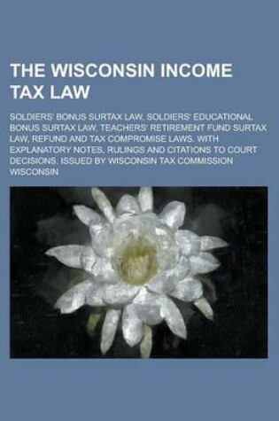 Cover of The Wisconsin Income Tax Law; Soldiers' Bonus Surtax Law, Soldiers' Educational Bonus Surtax Law, Teachers' Retirement Fund Surtax Law, Refund and Tax Compromise Laws. with Explanatory Notes, Rulings and Citations to Court Decisions.