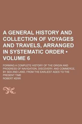 Cover of A General History and Collection of Voyages and Travels, Arranged in Systematic Order (Volume 6 ); Forming a Complete History of the Origin and Progress of Navigation, Discovery, and Commerce, by Sea and Land, from the Earliest Ages to the Present Time