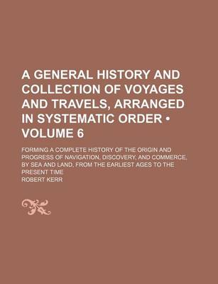 Book cover for A General History and Collection of Voyages and Travels, Arranged in Systematic Order (Volume 6 ); Forming a Complete History of the Origin and Progress of Navigation, Discovery, and Commerce, by Sea and Land, from the Earliest Ages to the Present Time