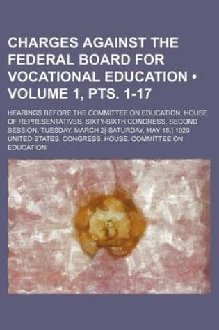 Cover of Charges Against the Federal Board for Vocational Education (Volume 1, Pts. 1-17); Hearings Before the Committee on Education, House of Representatives, Sixty-Sixth Congress, Second Session. Tuesday, March 2[-Saturday, May 15, ] 1920