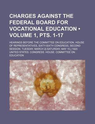 Book cover for Charges Against the Federal Board for Vocational Education (Volume 1, Pts. 1-17); Hearings Before the Committee on Education, House of Representatives, Sixty-Sixth Congress, Second Session. Tuesday, March 2[-Saturday, May 15, ] 1920