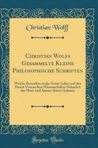 Cover of Christian Wolfs Gesammelte Kleine Philosophische Schriften: Welche Besonders zu der Natur-Lehre und den Damit Verwandten Wissenschaften Nehmlich der Mees-und Arzney-Kunst Gehoren (Classic Reprint)