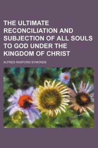 Cover of The Ultimate Reconciliation and Subjection of All Souls to God Under the Kingdom of Christ