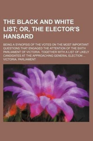 Cover of The Black and White List; Or, the Elector's Hansard. Being a Synopsis of the Votes on the Most Important Questions That Engaged the Attention of the Sixth Parliament of Victoria. Together with a List of Likely Candidates at the Approaching General Electi