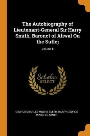 Cover of The Autobiography of Lieutenant-General Sir Harry Smith, Baronet of Aliwal on the Sutlej; Volume II