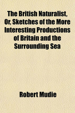 Cover of The British Naturalist, Or, Sketches of the More Interesting Productions of Britain and the Surrounding Sea; In the Scenes Which They Inhabit, and with Relation to the General Economy of Nature, and the Wisdom and Power of Its Author