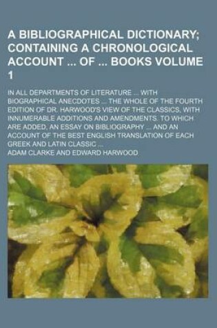Cover of A Bibliographical Dictionary; Containing a Chronological Account of Books. in All Departments of Literature with Biographical Anecdotes the Whole of the Fourth Edition of Dr. Harwood's View of the Classics, with Innumerable Volume 1