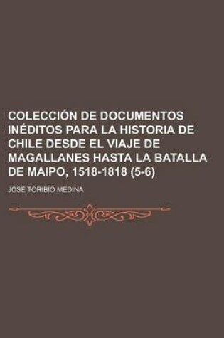 Cover of Coleccion de Documentos Ineditos Para La Historia de Chile Desde El Viaje de Magallanes Hasta La Batalla de Maipo, 1518-1818 (5-6)